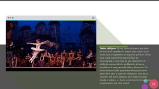 25
Teatro callejero: Es una forma de teatro que trata
de acercar el espectáculo teatral a las masas. Es un
teatro que se representa en espacios públicos al aire
libre y que puede tener alguna clase de
escenografía o prescindir de ella totalmente. El
estilo de representación es diferente al que se
emplea en el teatro en sala debido al entorno. En
estas obras se suele aprovechar el espacio como
parte de la obra y suele ser interactivo. Una de las
variantes del teatro callejero es el teatro invisible,
donde el público no tiene conocimiento de que está
presenciando una obra teatral.
 