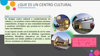 ¿QUE ES UN CENTRO CULTURAL
Se designa centro cultural o establecimiento de
cultura, y en ocasiones centro cultural para ancianos
comunitarios, al lugar en una comunidad destinado
a mantener actividades que promueven la cultura
entre sus habitantes.
es un espacio creado con la intención de servir como
medio para la difusión de distintas expresiones
artísticas, filosóficas, educativas, etc. Puede ser
financiado con fondos públicos o privados y suelen
ofrecer enseñanza en distintas artes.
El centro cultural suele ser un punto de
encuentro en las comunidades más
pequeñas, donde la gente se reúne para
conservar tradiciones y desarrollar
actividades culturales que incluyen la
participación de toda la familia.
 
