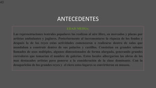 ANTECEDENTES
40
EDAD MEDIA:
Las representaciones teatrales populares las realizan al aire libre, en mercados y plazas por
artistas ambulantes y juglares. Posteriormente al incrementarse la riqueza de los feudos y
después la de los reyes estas actividades comenzaron a realizarse dentro de salas que
mandaban a construir dentro de sus palacios y castillos. Consistían en grandes salones
llamados de usos múltiples, algunos dimensionados de forma alargada, generando grandes
corredores que tomarían el nombre de galerías. Estos locales albergarían las obras de los
mas destacados artistas para ponerse a la consideración de la clase dominante. Con la
desaparición de los grandes reyes y el clero estos lugares se convirtieron en museos.
 