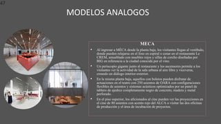 MODELOS ANALOGOS
47
MECA
• Al ingresar a MÉCA desde la planta baja, los visitantes llegan al vestíbulo,
donde pueden relajarse en el foso en espiral o cenar en el restaurante Le
CREM, amueblado con muebles rojos y sillas de corcho diseñadas por
BIG en referencia a la ciudad conocida por el vino.
• Un periscopio gigante junto al restaurante y los ascensores permite a los
visitantes ver la actividad de la sala urbana al aire libre y viceversa,
creando un diálogo interior-exterior.
• En la misma planta baja, aquellos con boletos pueden disfrutar de
actuaciones en el teatro con 250 asientos de OARA con configuraciones
flexibles de asientos y sistemas acústicos optimizados por un panel de
tablero de ajedrez completamente negro de concreto, madera y metal
perforado.
• En el piso superior, los aficionados al cine pueden ver las proyecciones en
el cine de 80 asientos con acento rojo del ALCA o visitar las dos oficinas
de producción y el área de incubación de proyectos.
 