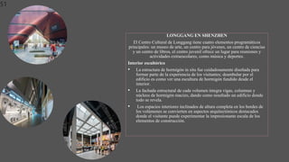 51
LONGGANG EN SHENZHEN
El Centro Cultural de Longgang tiene cuatro elementos programáticos
principales: un museo de arte, un centro para jóvenes, un centro de ciencias
y un centro de libros, el centro juvenil ofrece un lugar para reuniones y
actividades extraescolares, como música y deportes.
Interior escultórico
• La estructura de hormigón in situ fue cuidadosamente diseñada para
formar parte de la experiencia de los visitantes; deambular por el
edificio es como ver una escultura de hormigón fundido desde el
interior.
• La fachada estructural de cada volumen integra vigas, columnas y
núcleos de hormigón macizo, dando como resultado un edificio donde
todo se revela.
• Los espacios interiores inclinados de altura completa en los bordes de
los volúmenes se convierten en aspectos arquitectónicos destacados
donde el visitante puede experimentar la impresionante escala de los
elementos de construcción.
 