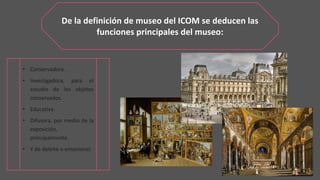 De la definición de museo del ICOM se deducen las
funciones principales del museo:
• Conservadora.
• Investigadora, para el
estudio de los objetos
conservados.
• Educativa.
• Difusora, por medio de la
exposición,
principalmente.
• Y de deleite o emocional.
 