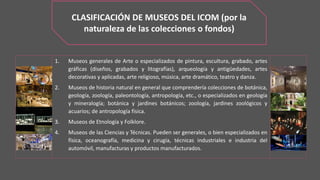 CLASIFICACIÓN DE MUSEOS DEL ICOM (por la
naturaleza de las colecciones o fondos)
1. Museos generales de Arte o especializados de pintura, escultura, grabado, artes
gráficas (diseños, grabados y litografías), arqueología y antigüedades, artes
decorativas y aplicadas, arte religioso, música, arte dramático, teatro y danza.
2. Museos de historia natural en general que comprendería colecciones de botánica,
geología, zoología, paleontología, antropología, etc., o especializados en geología
y mineralogía; botánica y jardines botánicos; zoología, jardines zoológicos y
acuarios; de antropología física.
3. Museos de Etnología y Folklore.
4. Museos de las Ciencias y Técnicas. Pueden ser generales, o bien especializados en
física, oceanografía, medicina y cirugía, técnicas industriales e industria del
automóvil, manufacturas y productos manufacturados.
 