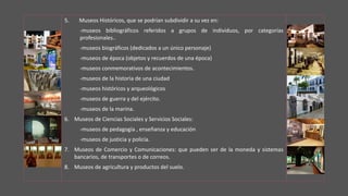 5. Museos Históricos, que se podrían subdividir a su vez en:
-museos bibliográficos referidos a grupos de individuos, por categorías
profesionales..
-museos biográficos (dedicados a un único personaje)
-museos de época (objetos y recuerdos de una época)
-museos conmemorativos de acontecimientos.
-museos de la historia de una ciudad
-museos históricos y arqueológicos
-museos de guerra y del ejército.
-museos de la marina.
6. Museos de Ciencias Sociales y Servicios Sociales:
-museos de pedagogía , enseñanza y educación
-museos de justicia y policía.
7. Museos de Comercio y Comunicaciones: que pueden ser de la moneda y sistemas
bancarios, de transportes o de correos.
8. Museos de agricultura y productos del suelo.
 