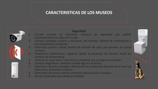 CARACTERISTICAS DE LOS MUSEOS
Seguridad
1. Circuito cerrado de televisión: cámaras de seguridad que graban
constantemente las salas del museo.
2. Vitrinas: protegen cuadros y esculturas del exterior, además de mantenerlas a
una temperatura constante.
3. Infrarrojos pasivos: captan fuentes de emisión de calor, por ejemplo, el cuerpo
humano.
4. Detectores volumétricos: registran desde la presencia de intrusos hasta los
cambios de temperatura.
5. Cortinas de rayos láser: haces de luz constante que protegen lo exhibido.
6. Campos magnéticos: detectan cuando algo los atraviesa.
7. Detectores de peso: protegen detectando las variaciones del peso de lo que hay
sobre ellos, activando la alarma.
8. Detectores de humo y demás artefactos para prevenir incendios.
9. Perros entrenados para detectar bombas.
 