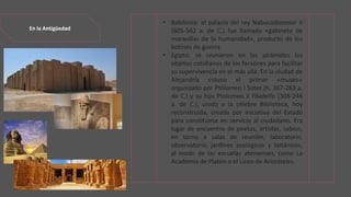 En la Antigüedad
• Babilonia: el palacio del rey Nabucodonosor II
(605-562 a. de C.) fue llamado «gabinete de
maravillas de la humanidad», producto de los
botines de guerra.
• Egipto: se reunieron en las pirámides los
objetos cotidianos de los faraones para facilitar
su supervivencia en el más allá. En la ciudad de
Alejandría estuvo el primer «museo»
organizado por Ptolomeo I Soter (h. 367-283 a.
de C.) y su hijo Ptolomeo II Filadelfo (308-246
a. de C.), unido a la célebre Biblioteca, hoy
reconstruida, creada por iniciativa del Estado
para constituirse en servicio al ciudadano. Era
lugar de encuentro de poetas, artistas, sabios,
en torno a salas de reunión, laboratorio,
observatorio, jardines zoológicos y botánicos,
al modo de las escuelas atenienses, como La
Academia de Platón o el Liceo de Aristóteles.
 