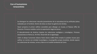Se distinguen las colecciones naturalia (provenientes de la naturaleza) de las artificialia (obras
realizadas por el hombre). Dentro de éstas se sitúan las galerías de retratos.
Vasari proyecta el primer edificio concebido para albergar un museo, el Palazzo Uffizi de
Florencia. Primeras medidas contra la exportación ilegal de bienes.
El descubrimiento de América impulsa las colecciones zoológicas y etnológicas. Primeras
excavaciones en Roma (ss. XV-XVI). Desarrollo de la egiptología.
1520: el obispo humanista italiano Paolo Giovio (1483-1552) emplea la palabra museo para
calificar un recinto con entidad museológica y museográfica propia (studiolo), donde expone
sus colecciones de retratos, armas y libros en el castillo lombardo de Como.
Con el humanismo
renacentista
 
