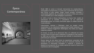 Desde 1880 se suman al mercado internacional los estadounidenses,
preocupados en proporcionar a su joven país un patrimonio del que carece,
para formar un gran pueblo. Surgen museos privados vinculados a
universidades (gabinete de curiosidades de Harvard, (1750) como centros
vivos y presididos por un afán pedagógico característico.
En 1870 se funda el Museo Metropolitano de Nueva York, modelo de
eclecticismo en la variedad y procedencia de sus colecciones.
Metodológicamente, los museos americanos siguen el modelo francés de
museo educador.
Coleccionistas, mecenas y filántropos crean sus propios museos,
amparándose en las importantes desgravaciones fiscales existentes: J. M.
Smithson y Salomon Guggenheim (Washington), Paul Gethy (Los Ángeles,
California), etcétera.
En Europa, el avance de la democracia lleva a la utilización de nuevos
recursos, como el museo móvil o ambulante. Un ejemplo es el de Liverpool,
en 1884, que se hallaba subvencionado para difundir el conocimiento del
patrimonio por las escuelas.
Nuevos logros de esta época fueron las exposiciones universales (la de
Londres en 1851 sería la primera), fruto de la revolución industrial, que
permitieron el intercambio tecnológico y comercial y sirvieron de
plataforma de proyección de los artistas, además de marcar el futuro de la
arquitectura y de la museografía.
Época
Contemporánea
 