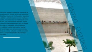 cultural es un espacio creado con la intención de
mo medio para la difusión de distintas expresiones
filosóficas, educativas, etc. Puede ser financiado
s públicos o privados y suelen ofrecer enseñanza
as artes. Un centro cultural también puede servir
dio en el cual un determinado pensador exprese
s de vista o un artista exponga su arte. En general
res tienen la finalidad de hacer accesible la
ara un público amplio, sobre todo en aquellas
de la misma que sean de menor conocimiento o
ulares. Los centros culturales también son centros
en lo que respecta a distintas situaciones que
a sociedad.
 