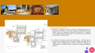 84
❖ Durante la Reforma se llevó a cabo la exclaustración de los
dominicos en 1859. En este año comenzó la destrucción de la
barda del atrio y después se separó el convento de la iglesia,
con la apertura de una calle que corre de norte a sur llamada
actualmente Leandro Valle.
❖ En 1872 se levantó un plano de lotificación, el Patio de los
Generales fue ocupado por viviendas; a finales del siglo XIX se
utilizó como vivienda militar y de esta forma los espacios se
subdividieron, se abrieron otros nuevos y se cancelaron algunos
previos.
 