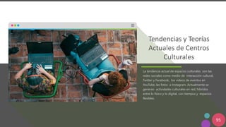 95
Tendencias y Teorías
Actuales de Centros
Culturales
La tendencia actual de espacios culturales son las
redes sociales como medio de interacción cultural,
Twitter y Facebook, los videos de eventos en
YouTube, las fotos a Instagram. Actualmente se
generan actividades culturales en red, híbridos
entre lo físico y lo digital, con tiempos y espacios
flexibles.
 