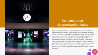97
En tiempo real:
sincronizando relojes
Dado que Internet deslocaliza la actividad y la hace menos dependiente de
tiempos y espacios concretos, somos parte de un flujo constante, en tiempo
real, de información y actividades. ¿Cómo podemos formar parte de ese flujo
desde el sector cultural? No sólo «subiendo» información sino participando
del diálogo en tiempo real, en debates como #cultura18 en Twitter o
DoingDoing a través de «quedadas» o hangouts. O tal vez, construyendo
conocimiento durante una jornada compartida, como fue el #P2PWikisprint,
o bien generando instancias de formación con algo tan simple como un pad.
No se necesitan tecnologías complejas para llevar la cultura a la web en
tiempo real. Se necesita creatividad y una buena red que acoge la actividad y
le da vida.
 