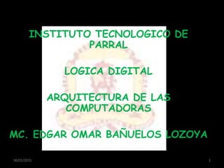 INSTITUTO TECNOLOGICO DE
PARRAL
LOGICA DIGITAL
ARQUITECTURA DE LAS
COMPUTADORAS
MC. EDGAR OMAR BAÑUELOS LOZOYA
30/01/2015 1
 