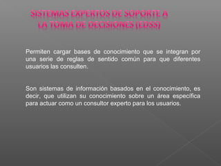Permiten cargar bases de conocimiento que se integran por
una serie de reglas de sentido común para que diferentes
usuarios las consulten.
Son sistemas de información basados en el conocimiento, es
decir, que utilizan su conocimiento sobre un área específica
para actuar como un consultor experto para los usuarios.
 