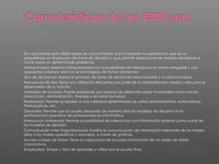  Se caracterizan por utilizar bases de conocimiento que incorporan la experiencia que se va
adquiriendo en el proceso de toma de decisión y que permite seleccionar las mejores decisiones a
tomar sobre un determinado problema.
 Interactividad: sistema computacional con la posibilidad de interactuar en forma amigable y con
respuestas a tiempo real con el encargado de tomar decisiones.
 Tipo de decisiones: Apoya el proceso de toma de decisiones estructuradas y no estructuradas.
 Frecuencia de Uso: Tiene una utilización frecuente por parte de la administración media y alta para el
desempeño de su función.
 Variedad de Usuarios: Puede emplearse por usuarios de diferentes áreas funcionales como ventas,
producción, administración, finanzas y recursos humanos.
 Flexibilidad: Permite acoplarse a una variedad determinada de estilos administrativos: Autocráticos,
Participativos, etc.
 Desarrollo: Permite que el usuario desarrollo de manera directa modelos de decisión sin la
participación operativa de profesionales en informática.
 Interacción Ambiental: Permite la posibilidad de interactuar con información externa como parte de
los modelos de decisión.
 Comunicación Inter-Organizacional: Facilita la comunicación de información relevante de los niveles
altos a los niveles operativos y viceversa, a través de gráficas.
 Acceso a base de Datos: Tiene la capacidad de accesar información de las bases de datos
corporativos.
 Simplicidad: Simple y fácil de aprender y utilizar por el usuario final.
 