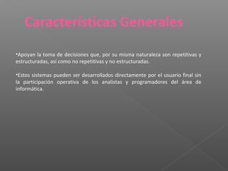 •Apoyan la toma de decisiones que, por su misma naturaleza son repetitivas y
estructuradas, así como no repetitivas y no estructuradas.
•Estos sistemas pueden ser desarrollados directamente por el usuario final sin
la participación operativa de los analistas y programadores del área de
informática.
Características Generales
 