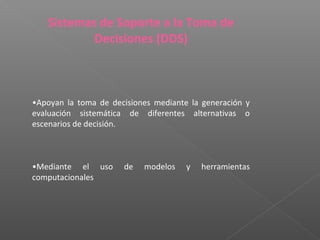 Sistemas de Soporte a la Toma de
Decisiones (DDS)
•Apoyan la toma de decisiones mediante la generación y
evaluación sistemática de diferentes alternativas o
escenarios de decisión.
•Mediante el uso de modelos y herramientas
computacionales
 