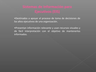 Sistemas de Información para
Ejecutivos (EIS)
•Destinados a apoyar el proceso de toma de decisiones de
los altos ejecutivos de una organización.
•Presentan información relevante y usan recursos visuales y
de fácil interpretación con el objetivo de mantenerlos
informados.
 