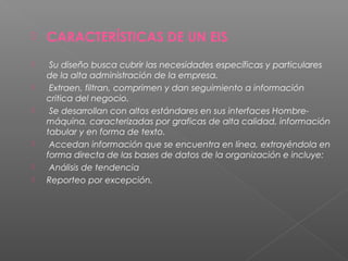  CARACTERÍSTICAS DE UN EIS
  Su diseño busca cubrir las necesidades específicas y particulares
de la alta administración de la empresa.
  Extraen, filtran, comprimen y dan seguimiento a información
critica del negocio.
  Se desarrollan con altos estándares en sus interfaces Hombre-
máquina, caracterizadas por graficas de alta calidad, información
tabular y en forma de texto.
  Accedan información que se encuentra en línea, extrayéndola en
forma directa de las bases de datos de la organización e incluye:
  Análisis de tendencia
 Reporteo por excepción.
 
