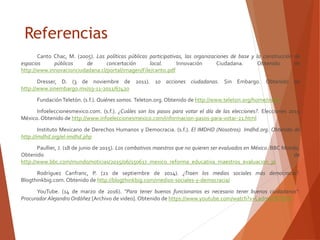 Referencias
Canto Chac, M. (2005). Las políticas públicas participativas, las organizaciones de base y la construcción de
espacios públicos de concertación local. Innovación Ciudadana. Obtenido de
http://www.innovacionciudadana.cl/portal/imagen/File/canto.pdf
Dresser, D. (3 de noviembre de 2011). 10 acciones ciudadanas. Sin Embargo. Obtenido de
http://www.sinembargo.mx/03-11-2011/67420
Fundación Teletón. (s.f.). Quiénes somos. Teleton.org. Obtenido de http://www.teleton.org/home/index
Infoeleccionesmexico.com. (s.f.). ¿Cuáles son los pasos para votar el día de las elecciones?. Elecciones 2015
México. Obtenido de http://www.infoeleccionesmexico.com/informacion-pasos-para-votar-21.html
Instituto Mexicano de Derechos Humanos y Democracia. (s.f.). El IMDHD (Nosotros). Imdhd.org. Obtenido de
http://imdhd.org/el-imdhd.php
Paullier, J. (18 de junio de 2015). Los combativos maestros que no quieren ser evaluados en México. BBC Mundo.
Obtenido de
http://www.bbc.com/mundo/noticias/2015/06/150617_mexico_reforma_educativa_maestros_evaluacion_jp
Rodríguez Canfranc, P. (21 de septiembre de 2014). ¿Traen los medios sociales más democracia?.
Blogthinkbig.com. Obtenido de http://blogthinkbig.com/medios-sociales-y-democracia/
YouTube. (14 de marzo de 2016). “Para tener buenos funcionarios es necesario tener buenos ciudadanos":
Procurador Alejandro Ordóñez [Archivo de video]. Obtenido de https://www.youtube.com/watch?v=LadmvCBT8K8
 