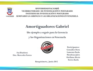 UNIVERSIDADYACAMBÚ
VICERRECTORADO DE INVESTIGACIÓNY POSTGRADO
INSTITUTO DE INVESTIGACIÓNY POSTGRADO
SEMINARIO LA GERENCIAY LAS ORGANIZACIONES ENVENEZUELA
Facilitadora:
Dra. MercedesTorres
Barquisimeto, Junio 2015
Participantes:
González Dora
Lamenta Paola
Mendoza Jairo
Orellana Alexis
Torres Karla
Amortiguadores Gabriel
Un ejemplo a seguir para la Gerencia
y las Organizaciones enVenezuela
 