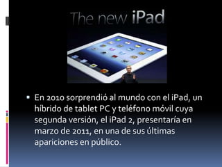  En 2010 sorprendió al mundo con el iPad, un
  híbrido de tablet PC y teléfono móvil cuya
  segunda versión, el iPad 2, presentaría en
  marzo de 2011, en una de sus últimas
  apariciones en público.
 