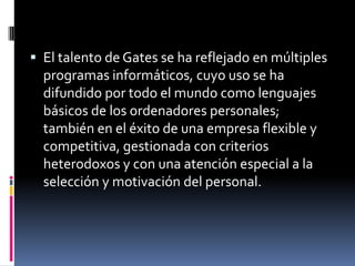  El talento de Gates se ha reflejado en múltiples
  programas informáticos, cuyo uso se ha
  difundido por todo el mundo como lenguajes
  básicos de los ordenadores personales;
  también en el éxito de una empresa flexible y
  competitiva, gestionada con criterios
  heterodoxos y con una atención especial a la
  selección y motivación del personal.
 