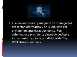  Fue un empresario y magnate de los negocios
  del sector informático y de la industria del
  entretenimiento estadounidense. Fue
  cofundador y presidente ejecutivo de Apple
  Inc. y máximo accionista individual de The
  Walt Disney Company.
 