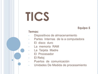 TICS
Equipo 5
Temas:
• Dispositivos de almacenamiento
• Partes Internas de la a computadora
• El disco duro
• La memoria RAM
• La Tarjeta Madre
• El Procesador
• El Reloj
• Puertos de comunicación
• Unidades De Medida de procesamiento
 