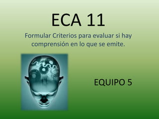 ECA 11 
Formular Criterios para evaluar si hay 
comprensión en lo que se emite. 
EQUIPO 5 
 
