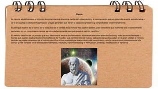 Ciencia
La ciencia se define como el conjunto de conocimientos obtenidos mediante la observación y el razonamiento que son sistemáticamente estructurados y
de lo los cuales se deducen los principios y leyes generales que tienen la capacidad predictiva y comprobables experimentalmente.
El principal objetivo de la ciencia es la búsqueda de la verdad de la manera mas objetiva posible, para considerar que realmente sea un conocimiento
verdadero o a un conocimiento ciencia, se utiliza la herramienta principal que es el método científico.
El método científico es un proceso que esta destinado a explicar los fenómenos, establecer relaciones entre los hechos y poder enunciar las leyes y
teorías que puedan explicar los fenómenos físicos del mundo y que permitan obtener nuevas aplicaciones que le puedan ser de gran utilidad al hombre,
también se puede considerar que el método científico es una metodología de adquisición del conocimiento, que ha caracterizado históricamente a la
ciencia y este consiste en la observación sistemática, medición, experimentación y la formulación, análisis y modificación de hipótesis
 