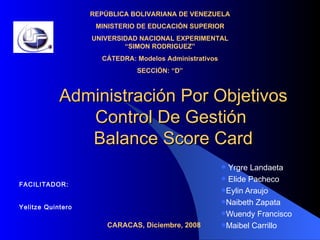 Administración Por Objetivos Control De Gestión  Balance Score Card ,[object Object],[object Object],[object Object],[object Object],[object Object],[object Object],REPÚBLICA BOLIVARIANA DE VENEZUELA MINISTERIO DE EDUCACIÓN SUPERIOR UNIVERSIDAD NACIONAL EXPERIMENTAL “SIMON RODRIGUEZ” CÁTEDRA: Modelos Administrativos SECCIÓN: “D” FACILITADOR: Yelitze Quintero CARACAS, Diciembre, 2008 