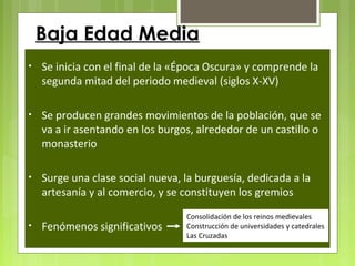 • Se inicia con el final de la «Época Oscura» y comprende la
segunda mitad del periodo medieval (siglos X-XV)
• Se producen grandes movimientos de la población, que se
va a ir asentando en los burgos, alrededor de un castillo o
monasterio
• Surge una clase social nueva, la burguesía, dedicada a la
artesanía y al comercio, y se constituyen los gremios
• Fenómenos significativos
Consolidación de los reinos medievales
Construcción de universidades y catedrales
Las Cruzadas
Baja Edad Media
 
