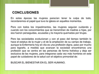 En estas épocas las mujeres parecían tener la culpa de todo,
recordaremos el papel que tuvo la iglesia en aquellos momentos.
Pero con todos los impedimentos, las mujeres seguían cuidando y
cuando con los conocimientos que se transmitían de madres a hijas, por
eso fueron perseguidas, acusadas y la mayoría quemadas por brujas.
Pero las sociedades evolucionan y con el paso del tiempo también lo
hace el estatus de la mujer y el de la ampliación de su campo de trabajo,
aunque la Enfermería hoy en día es una profesión digna, paso por mucho
para lograrlo, a medida que avanzan la sociedad encontramos una
profesión que se centra en las personas de forma holística y deja ser
exclusiva de las mujeres, para integrarse cada vez más hombres en este
papel de cuidadores de la salud con el objetivo primordial de:
BUSCAR EL BIENESTAR EN EL SER HUMANO.
CONCLUSIONES
 