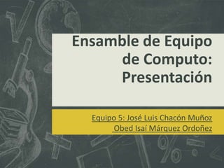 Ensamble de Equipo
      de Computo:
     Presentación

  Equipo 5: José Luis Chacón Muñoz
        Obed Isaí Márquez Ordoñez
 