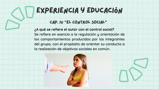 ¿A qué se refiere el autor con el control social?
Se refiere en esencia a la regulación y orientación de
los comportamientos producidos por los integrantes
del grupo, con el propósito de orientar su conducta a
la realización de objetivos sociales en común.
experiencia y educación
cap. iv “el control social”
 