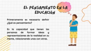 El pensamiento en la
educación
Primeramente es necesario definir
¿Qué es pensamiento?
Es la capacidad que tienen las
personas de formar ideas y
representaciones de la realidad en su
mente, relacionando unas con otras.
 