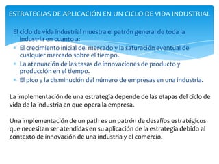 ESTRATEGIAS DE APLICACIÓN EN UN CICLO DE VIDA INDUSTRIAL

 El ciclo de vida industrial muestra el patrón general de toda la
    industria en cuanto a:
    El crecimiento inicial del mercado y la saturación eventual de
    cualquier mercado sobre el tiempo.
    La atenuación de las tasas de innovaciones de producto y
    producción en el tiempo.
    El pico y la disminución del número de empresas en una industria.

La implementación de una estrategia depende de las etapas del ciclo de
vida de la industria en que opera la empresa.

Una implementación de un path es un patrón de desafíos estratégicos
que necesitan ser atendidas en su aplicación de la estrategia debido al
contexto de innovación de una industria y el comercio.
 