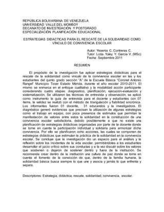 REPÚBLICA BOLIVARIANA DE VENEZUELA 
UNIVERSIDAD VALLE DEL MOMBOY 
DECANATO DE INVESTIGACIÓN Y POSTGRADO 
ESPECIALIZACIÓN PLANIFICACIÓN EDUCACIONAL 
ESTRATEGIAS DIDACTICAS PARA EL RESCATE DE LA SOLIDARIDAD COMO 
VÍNCULO DE CONVIVENCIA ESCOLAR 
Autor: Yesenia C. Contreras C. 
Tutor: Lcda. Yuley Y. García V. (MSc) 
Fecha: Septiembre 2011 
RESUMEN 
El propósito de la investigación fue aplicar estrategias didácticas para el 
rescate de la solidaridad como vinculo de la convivencia escolar en las y los 
estudiantes del quinto grado sección “A” de la Escuela Básica “Coronel Antonio 
Rangel” Municipio Tovar Estado Mérida, durante el año escolar 2010-2011. El 
mismo se enmarca en el enfoque cualitativo y la modalidad acción participante 
considerando cuatro etapas: diagnostico, planificación, ejecución-evaluación y 
sistematización. Se utilizaron las técnicas de entrevista y observación, se aplicó 
como instrumento la guía de entrevista para el docente y estudiantes con 07 
ítems, la validez se realizó con el método de triangulación y fiabilidad sincrónica. 
Los informantes fueron 01 docente, 31 educandos y la investigadora. El 
diagnóstico generó evidencias que precisan la utilización de algunas estrategias 
como el trabajo en equipo, con poca presencia de estímulos que permitan la 
manifestación de valores entre estos la solidaridad en la construcción de una 
convivencia escolar satisfactoria, debido posiblemente a que no existe una 
planificación de estrategias didácticas organizadas por parte de la docente donde 
se tome en cuenta la participación individual y solidaria para armonizar dicha 
convivencia. Por ello se planificaron ocho acciones, las cuales se componen de 
estrategias didácticas que estimulan la práctica de la solidaridad en la convivencia 
escolar. Se concluye que la investigación dio un espacio para el análisis y la 
reflexión sobre los incidentes de la vida escolar, permitiéndoles a los estudiantes 
desarrollar el juicio crítico sobre sus conductas y a la vez discutir sobre los valores 
que sostienen o dejaron de sostener dentro y fuera de la institución. Se 
recomienda crear dentro de la institución una cultura de paz donde se tome en 
cuenta el fomento de la convicción de que, dentro de la familia humana, la 
solidaridad básica busca siempre lo que une y asocia y jamás lo que enfrenta y 
separa. 
Descriptores: Estrategia, didáctica, rescate, solidaridad, convivencia, escolar. 
 