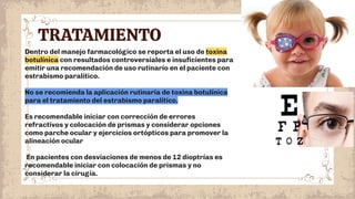 TRATAMIENTO
Dentro del manejo farmacológico se reporta el uso de toxina
botulínica con resultados controversiales e insuﬁcientes para
emitir una recomendación de uso rutinario en el paciente con
estrabismo paralítico.
No se recomienda la aplicación rutinaria de toxina botulínica
para el tratamiento del estrabismo paralítico.
Es recomendable iniciar con corrección de errores
refractivos y colocación de prismas y considerar opciones
como parche ocular y ejercicios ortópticos para promover la
alineación ocular
En pacientes con desviaciones de menos de 12 dioptrías es
recomendable iniciar con colocación de prismas y no
considerar la cirugía.
 