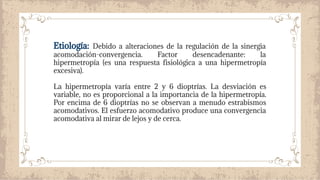Etiología: Debido a alteraciones de la regulación de la sinergia
acomodación-convergencia. Factor desencadenante: la
hipermetropía (es una respuesta fisiológica a una hipermetropía
excesiva).
La hipermetropía varía entre 2 y 6 dioptrías. La desviación es
variable, no es proporcional a la importancia de la hipermetropía.
Por encima de 6 dioptrías no se observan a menudo estrabismos
acomodativos. El esfuerzo acomodativo produce una convergencia
acomodativa al mirar de lejos y de cerca.
 