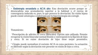 – Endotropia secundaria a AC/A alto: Esta desviación ocurre porque se
desencadena una acomodación superior a la habitual y el exceso de
convergencia inducido es, pues, lo que provoca la desviación. En visión lejana
puede existir ortotropia o endotropia por la hipermetropía sin corregir.
Tratamiento:
*Prescripción de adición en cerca (Bifocales): Opción más utilizada. Permite
recuperar la visión binocular normal (fusión y estereopsis) en la fijación de lejos
y cerca. Si no existe desviación de lejos tiene mejor pronóstico.
* Cirugía: puede normalizar el cociente AC/A en estos pacientes. La actuación
es diferente según la desviación este presente en visión de lejos o cerca.
 