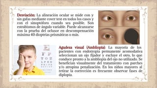 Desviación: La alineación ocular se mide con y
sin gafas mediante cover test en todos los casos y
con el sinoptóforo cuando sea posible. Son
estrabismos de ángulo variable. Puede alcanzarse
con la prueba del oclusor en descompensación
máxima 40 dioptrías prismáticas o más.
Agudeza visual (Ambliopía): La mayoría de los
pacientes con endotropia permanente acomodativa
seleccionan un ojo fijador y excluye el otro, lo que
conduce pronto a la ambliopía del ojo no utilizado. Se
benefician visualmente del tratamiento con parches
y/o atropina penalización. En los niños mayores al
retirar la corrección es frecuente observar fases de
diplopía.
 