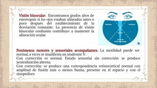Visión binocular: Encontramos grados altos de
estereopsis si los ojos estaban alineados antes o
poco después del establecimiento de la
desviación constante. La presencia de visión
binocular confusión contribuye a mantener la
alineación ocular.
Fenómenos motores y sensoriales acompañantes: La motilidad puede ser
normal, a veces se manifiesta un síndrome V.
Con corrección es normal. Estado sensorial sin corrección: se produce
neutralización alterna.
Con corrección: se produce una correspondencia retinocortical normal con
amplitud de fusión más o menos buena, presente en el espacio y con el
sinoptóforo
 
