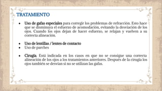 TRATAMIENTO
● Uso de gafas especiales para corregir los problemas de refracción. Esto hace
que se disminuya el esfuerzo de acomodación, evitando la desviación de los
ojos. Cuando los ojos dejan de hacer esfuerzo, se relajan y vuelven a su
correcta alineación.
● Uso de lentillas / lentes de contacto
● Uso de parches
● Cirugía. Está indicada en los casos en que no se consigue una correcta
alineación de los ojos a los tratamientos anteriores. Después de la cirugía los
ojos también se desvían si no se utilizan las gafas.
 