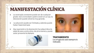 MANIFESTACIÓN CLÍNICA
● La exotropía constante puede ser de cualquier
grado. Con cronicidad o pobre visión en un ojo, la
desviación puede volverse muy grande.
● La aducción puede ser limitada y además puede
haber hipermetropía
● Hay supresión si la desviación fue adquirida a la
edad de seis a ocho años; de otra manera, puede
estar presente la diplopía.
TRATAMIENTO
La cirugía es casi siempre lo
indicado.
 