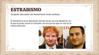 Cualquier desviación del alineamiento ocular perfecto.
El estrabismo es la desviación del eje visual, es una afectación en
la que el punto visual no coincide o en la que los ojos no ven en la
misma dirección.
ESTRABISMO
 