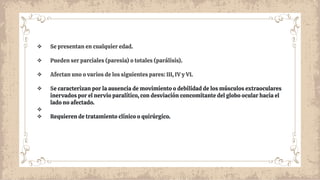 ❖ Se presentan en cualquier edad.
❖ Pueden ser parciales (paresia) o totales (parálisis).
❖ Afectan uno o varios de los siguientes pares: III, IV y VI.
❖ Se caracterizan por la ausencia de movimiento o debilidad de los músculos extraoculares
inervados por el nervio paralítico, con desviación concomitante del globo ocular hacia el
lado no afectado.
❖
❖ Requieren de tratamiento clínico o quirúrgico.
 