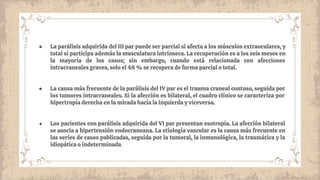 ● La parálisis adquirida del III par puede ser parcial si afecta a los músculos extraoculares, y
total si participa además la musculatura intrínseca. La recuperación es a los seis meses en
la mayoría de los casos; sin embargo, cuando está relacionada con afecciones
intracraneales graves, solo el 48 % se recupera de forma parcial o total.
● La causa más frecuente de la parálisis del IV par es el trauma craneal contuso, seguida por
los tumores intracraneales. Si la afección es bilateral, el cuadro clínico se caracteriza por
hipertropía derecha en la mirada hacia la izquierda y viceversa.
● Los pacientes con parálisis adquirida del VI par presentan esotropía. La afección bilateral
se asocia a hipertensión endocraneana. La etiología vascular es la causa más frecuente en
las series de casos publicadas, seguida por la tumoral, la inmunológica, la traumática y la
idiopática o indeterminada.
 