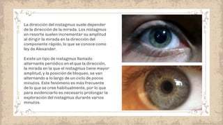 La dirección del nistagmus suele depender
de la dirección de la mirada. Los nistagmus
en resorte suelen incrementar su amplitud
al dirigir la mirada en la dirección del
componente rápido, lo que se conoce como
ley de Alexander.
Existe un tipo de nistagmus llamado
alternante periódico en el que la dirección,
la mirada en la que el nistagmus tiene mayor
amplitud, y la posición de bloqueo, se van
alternando a lo largo de un ciclo de pocos
minutos. Este fenómeno es más frecuente
de lo que se cree habitualmente, por lo que
para evidenciarlo es necesario prolongar la
exploración del nistagmus durante varios
minutos.
 